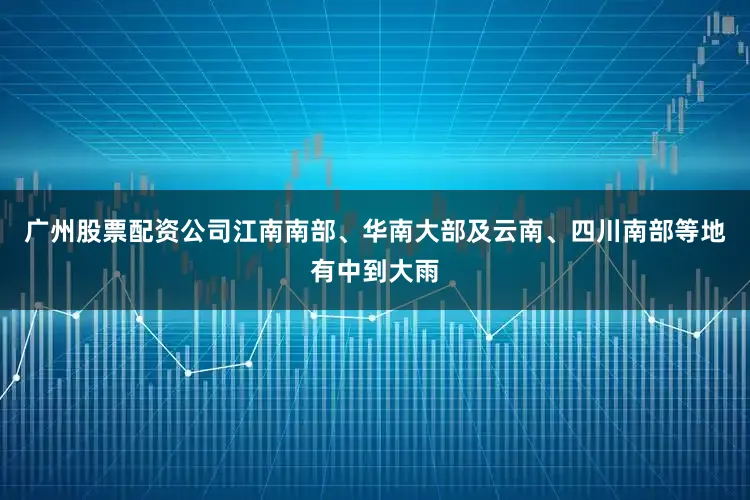 广州股票配资公司江南南部、华南大部及云南、四川南部等地有中到大雨
