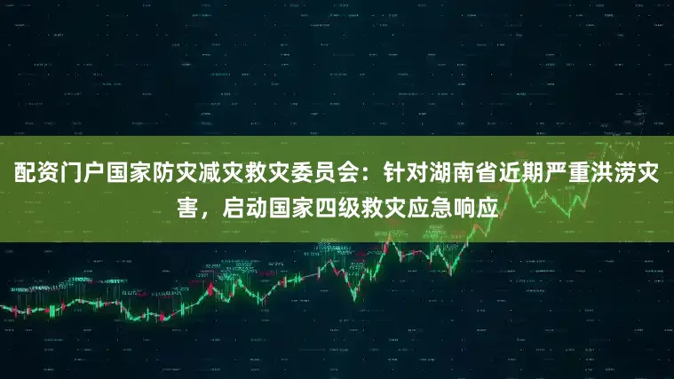 配资门户国家防灾减灾救灾委员会：针对湖南省近期严重洪涝灾害，启动国家四级救灾应急响应
