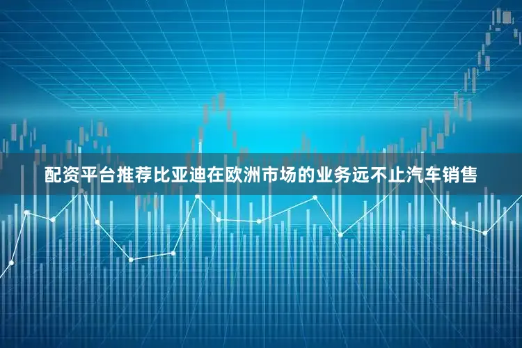 配资平台推荐比亚迪在欧洲市场的业务远不止汽车销售