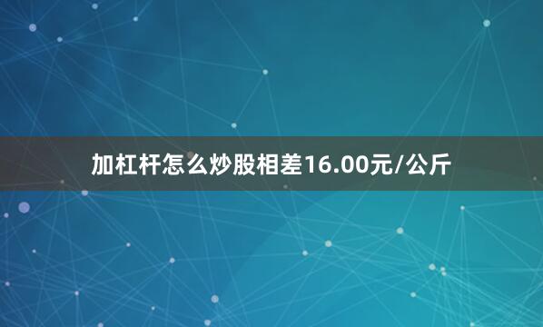 加杠杆怎么炒股相差16.00元/公斤