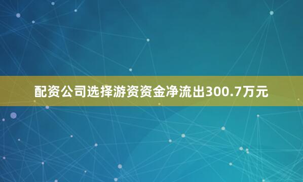 配资公司选择游资资金净流出300.7万元