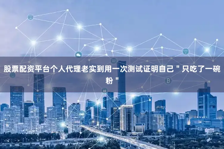 股票配资平台个人代理老实到用一次测试证明自己＂只吃了一碗粉＂