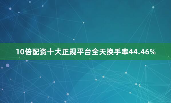 10倍配资十大正规平台全天换手率44.46%