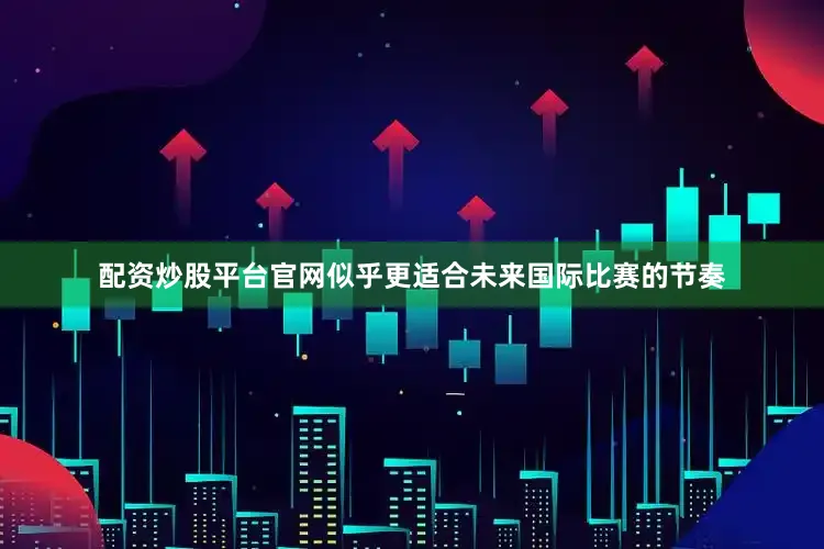 配资炒股平台官网似乎更适合未来国际比赛的节奏