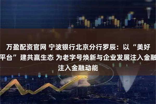 万盈配资官网 宁波银行北京分行罗辰：以 “美好生活平台” 建共赢生态 为老字号焕新与企业发展注入金融动能