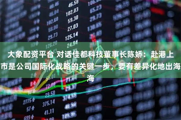 大象配资平台 对话佳都科技董事长陈娇：赴港上市是公司国际化战略的关键一步，要有差异化地出海
