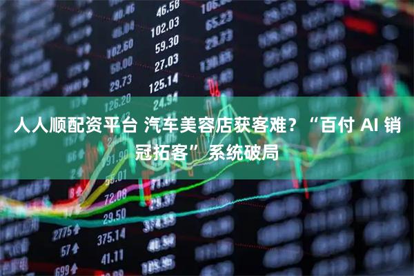 人人顺配资平台 汽车美容店获客难？“百付 AI 销冠拓客” 系统破局