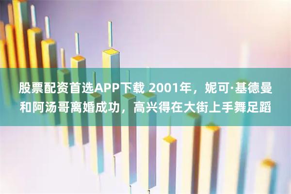 股票配资首选APP下载 2001年，妮可·基德曼和阿汤哥离婚成功，高兴得在大街上手舞足蹈