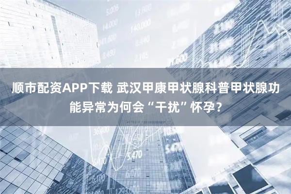 顺市配资APP下载 武汉甲康甲状腺科普甲状腺功能异常为何会“干扰”怀孕？