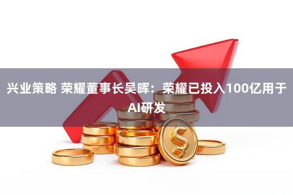 兴业策略 荣耀董事长吴晖：荣耀已投入100亿用于AI研发