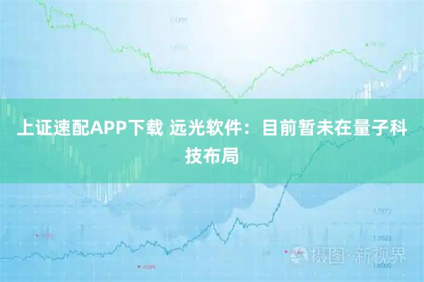 上证速配APP下载 远光软件：目前暂未在量子科技布局