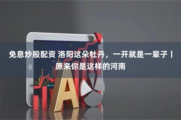 免息炒股配资 洛阳这朵牡丹，一开就是一辈子丨原来你是这样的河南