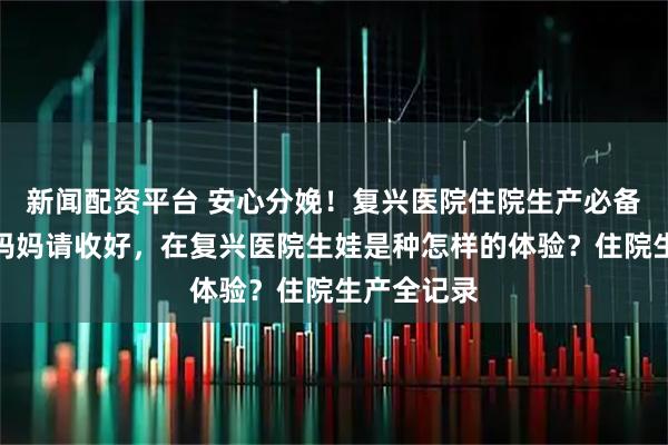 新闻配资平台 安心分娩！复兴医院住院生产必备指南，准妈妈请收好，在复兴医院生娃是种怎样的体验？住院生产全记录