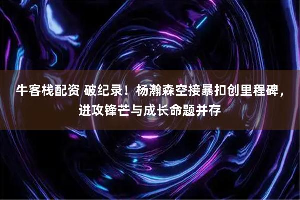 牛客栈配资 破纪录！杨瀚森空接暴扣创里程碑，进攻锋芒与成长命题并存