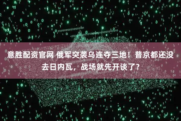 意胜配资官网 俄军突袭乌连夺三地！普京都还没去日内瓦，战场就先开谈了？