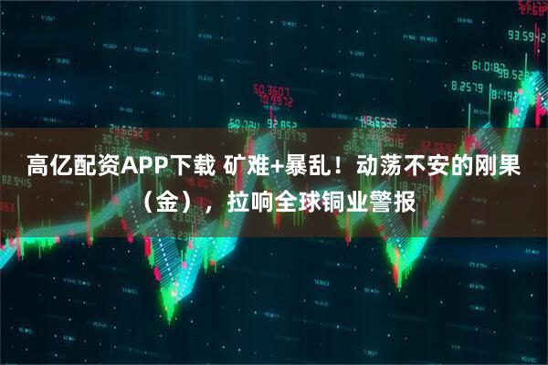 高亿配资APP下载 矿难+暴乱！动荡不安的刚果（金），拉响全球铜业警报