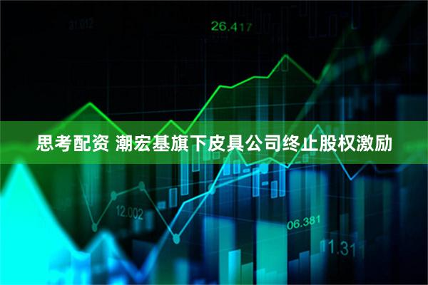 思考配资 潮宏基旗下皮具公司终止股权激励