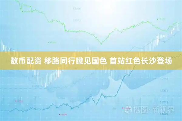 数币配资 移路同行瞰见国色 首站红色长沙登场