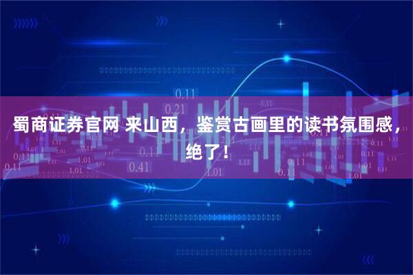 蜀商证券官网 来山西，鉴赏古画里的读书氛围感，绝了！