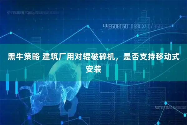 黑牛策略 建筑厂用对辊破碎机，是否支持移动式安装