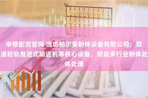 申穆配资官网 潍坊帕尔曼粉体设备有限公司：双通道轻轨推进式输送机等核心设备，赋能多行业粉体处理