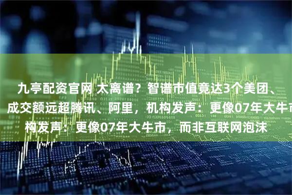 九亭配资官网 太离谱？智谱市值竟达3个美团、4个京东、6个快手，成交额远超腾讯、阿里，机构发声：更像07年大牛市，而非互联网泡沫