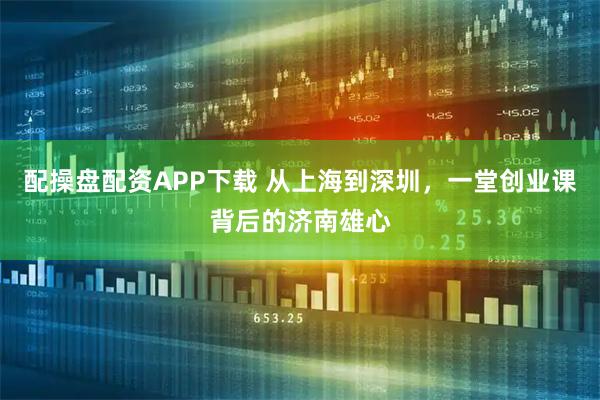 配操盘配资APP下载 从上海到深圳，一堂创业课背后的济南雄心